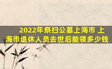 2022年祭扫公墓上海市 上海市退休人员去世后能领多少钱